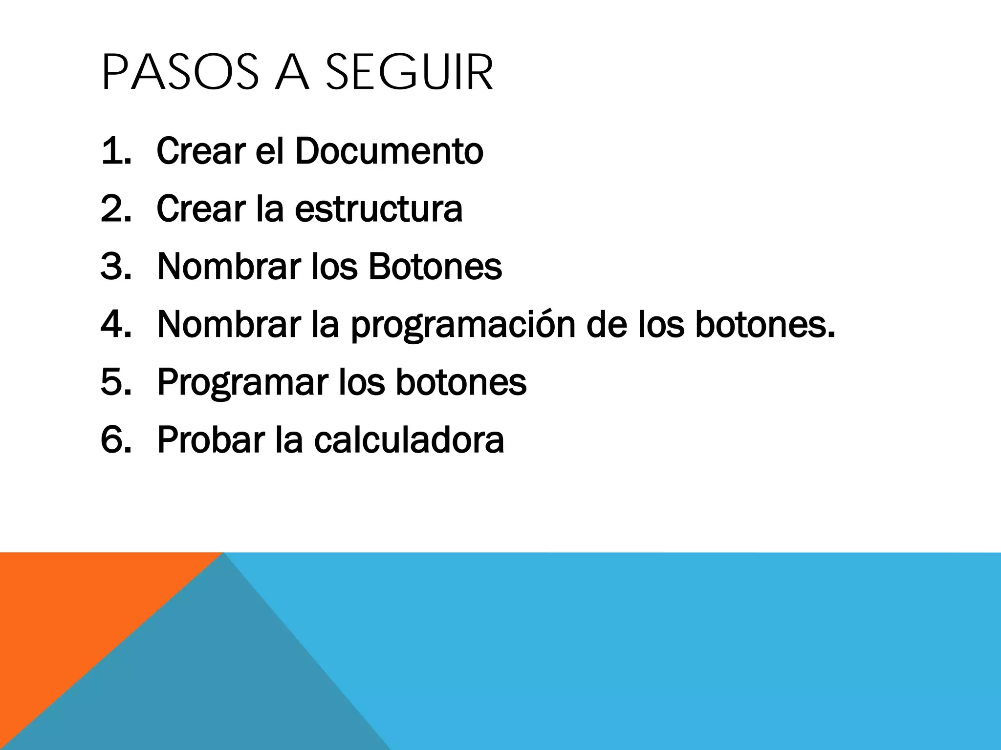 PASOS A SEGUIR
1.
Crear el Documento
2.
Crear la estructura
3.
Nombrar los Botones
4.
Nombrar la programación de los botones.
5.
Programar los botones
6.
Probar la calculadora