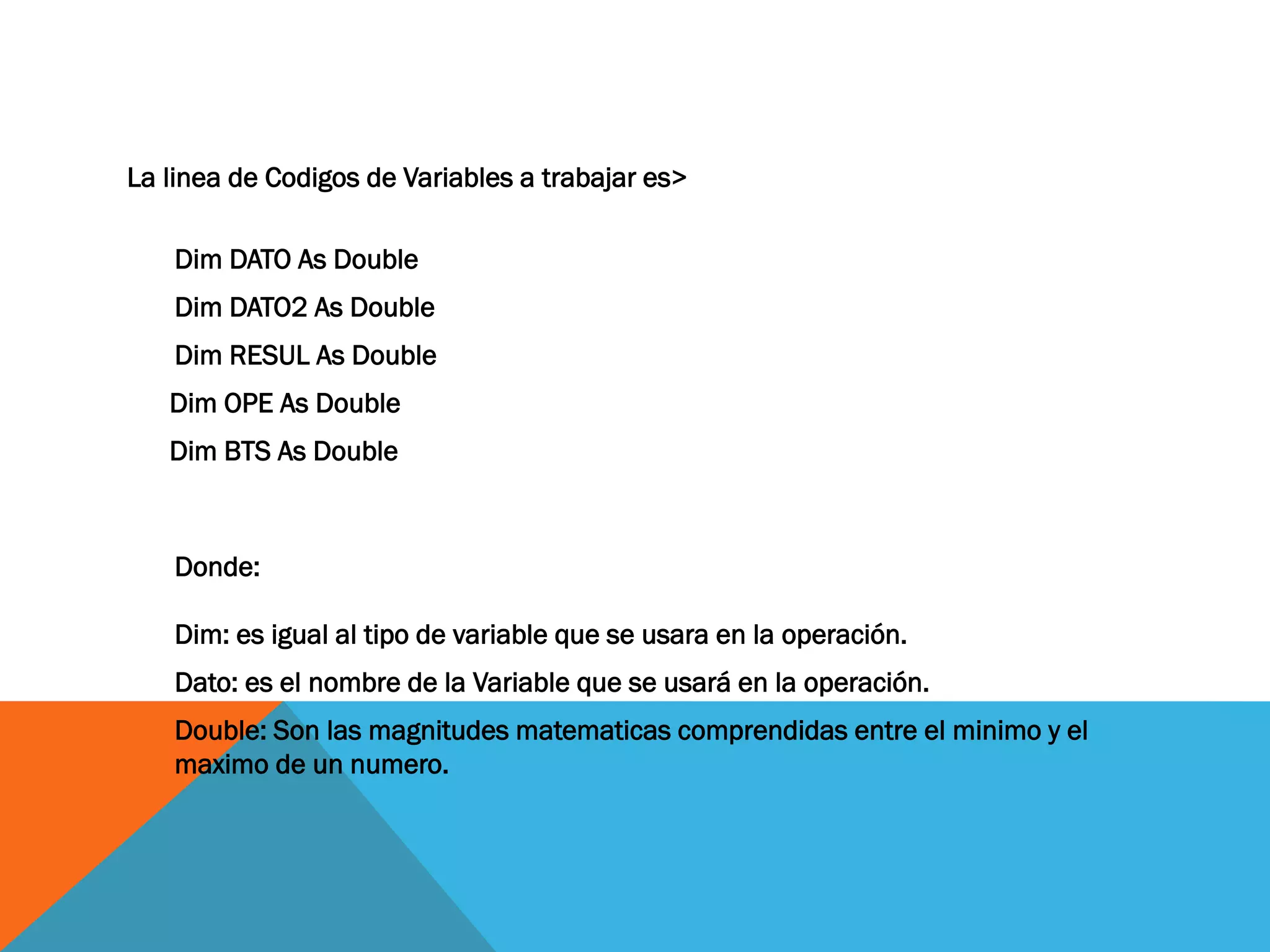 La linea de Codigos de Variables a trabajar es>
Dim DATO As Double
Dim DATO2 As Double
Dim RESUL As Double
Dim OPE As Double
Dim BTS As Double
Donde: Dim: es igual al tipo de variable que se usara en la operación.
Dato: es el nombre de la Variable que se usará en la operación.
Double: Son las magnitudes matematicas comprendidas entre el minimo y el maximo de un numero.
