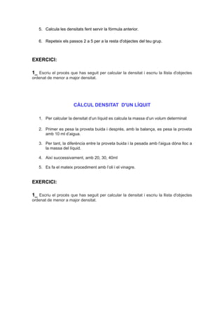 5. Calcula les densitats fent servir la fórmula anterior. 
6. Repeteix els passos 2 a 5 per a la resta d'objectes del teu grup. 
EXERCICI: 
1_ Escriu el procés que has seguit per calcular la densitat i escriu la llista d'objectes 
ordenat de menor a major densitat. 
CÀLCUL DENSITAT D'UN LÍQUIT 
1. Per calcular la densitat d’un líquid es calcula la massa d’un volum determinat 
2. Primer es pesa la proveta buida i després, amb la balança, es pesa la proveta 
amb 10 ml d’aigua. 
3. Per tant, la diferència entre la proveta buida i la pesada amb l’aigua dóna lloc a 
la massa del líquid. 
4. Així successivament, amb 20, 30, 40ml 
5. Es fa el mateix procediment amb l’oli i el vinagre. 
EXERCICI: 
1_ Escriu el procés que has seguit per calcular la densitat i escriu la llista d'objectes 
ordenat de menor a major densitat. 
