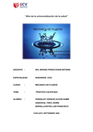 “Año de la universalización de la salud”
DOCENTE : ING. IDROGO PEREZ CESAR ANTONIO
ESPECIALIDAD: INGENIERIA CIVIL
CURSO : MECANICA DE FLUIDOS
TEMA : PRACTICA CALIFICADA
ALUMNO : GONZALES VASQUEZ ALEXIS SAMIR
SANDOVAL TORO, EDWIN
BERNILLA REYES LUIS FRANCISCO
CHICLAYO, SEPTIEMBRE 2020