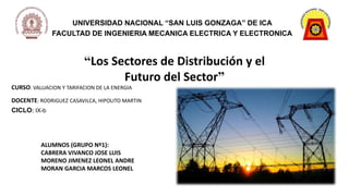 UNIVERSIDAD NACIONAL “SAN LUIS GONZAGA” DE ICA
FACULTAD DE INGENIERIA MECANICA ELECTRICA Y ELECTRONICA
“Los Sectores de Distribución y el
Futuro del Sector”
ALUMNOS (GRUPO Nº1):
CABRERA VIVANCO JOSE LUIS
MORENO JIMENEZ LEONEL ANDRE
MORAN GARCIA MARCOS LEONEL
CURSO: VALUACION Y TARIFACION DE LA ENERGIA
DOCENTE: RODRIGUEZ CASAVILCA, HIPOLITO MARTIN
CICLO: IX-b
 