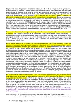 La pregunta arroja al ingeniero a las cárceles más negras de su desasosiego amoroso: ¿me querrá,
no me querrá?, se interroga. ¿Habrá fingido o de verdad alucinará? ¿Estaría lúcida cuando me hizo
esa pregunta? Y, si es así, ¿qué pretende de mí? No quiero seguir, porque, como siempre, aspiro a
que quien se acerque a estas páginas acuda luego al libro comentado. Estoy bien seguro de que al
menos en esta ocasión no se arrepentirá. Nos hallamos ante un cuento redondo, perfecto de
planteamiento, de desarrollo y de desenlace, lo que no siempre puede decirse. Otro tanto, aunque en
menor escala, podemos afirmar del primero de la colección, el titulado «Una estación de amor». Aquí
el tiempo narrado es mucho más largo, once años.Y en él asistimos a la historia amorosa, esta vez
contada en tercera persona, de Nébed y Lidia, dos jóvenes que al principio del relato tienen dieciocho
y catorce años, respectivamente. Es admirable lo bien que se refleja el paso del tiempo en la distinta
psicología de los personajes, sin necesidad de muchas palabras, a veces basta con dejarles dialogar
para que se revelen a sí mismos. Es de notar, asimismo, lo bien que transmite Quiroga la belleza física
de las mujeres, sea directamente, sea a través de la impresión causada en los ojos que la miran.
Son apenas treinta páginas, algo menos que el anterior, pero que contienen una complejidad
novelesca. Hay un elenco interesante de personajes: los dos enamorados, casi adolescentes; los
padres respectivos: él, un abogado clasista, endurecido y cínico; ella, una mujer, joven todavía, pero
ya degradada; ambos interfieren en la relación de los jóvenes... y, no obstante, el amor permanece
puro y como tal imposible, con un fondo de tristeza, de melancolía que parece sonar en el alma del
lector con una nota de violín.
Habla Andrés Neuman en su introducción de una distinción muy curiosa que el propio Quiroga, en
carta a uno de sus amigos, aplicaba a sus cuentos. Decía que unos eran cuentosde efecto, y otros,
historias a puño limpio, mientras que otras serían historias de monte.También decía que él prefería
las historias a puño limpio, porque las de efecto, y citaba «El almohadón», considerada casi
unánimemente una obra maestra, no dejan de serde efecto, mientras que reconocía expresamente lo
difícil «que es meter» [en las otras] «un final que el lector ha adivinado ya» [sic]. Esta cita que Neuman
recoge es muy iluminadora. Así, podíamos hacer el intento de colocar los cuentos del libro bajo cada
una de estas denominaciones.Y a mí me gustan bastante más las que Quiroga llama historias a puño
limpio y que serían, a mi juicio, las siguientes: «Una estación de amor», «La muerte de Isolda»,
«Nuestro primer cigarro» y «La meningitis y su sombra». Mientras que entre los cuentos de
efecto tendríamos: «El solitario», «Los buques suicidantes», «La gallina degollada» y «El almohadón
de plumas». El resto serían de monte o de selva, aunque «Los mensú», –como toda obra maestra–,
se escapaa cualquier clasificación, lo mismoque «La insolación», cuyo realismo podríamos denominar
mágico avant la lettre. Dejando aparte su peculiar terminología –eso de a puño limpio, por ejemplo–
Quiroga viene a poner el dedo en la llaga sobre algo central en los cuentos que tienen comoingrediente
básico algún elemento de género, sea éste de terror o fantástico. Porque lo que Quiroga llama
cuentos de efecto, yo lo llamaría con más propiedad cuentos de género.Así, por ejemplo, «La gallina
degollada», otra obra maestra, es un cuento de género.
No es momento de entrar en antecedentes o sus consecuentes, pero los tiene y muy evidentes; de tal
modo es así que, aun cuando el cuento pretende deparar una atroz sorpresa final, la sensación es de
que ya conocemos el desenlace, no tanto porque la propia historia lo imponga, como por pertenecer a
un género que repite un esquema con variaciones, todas las variaciones posibles, desde el niño asado
en el horno hasta esta falsa gallina degollada. Y otro tanto cabe decir del titulado «El almohadón de
plumas» o de «El solitario», cuentos que, a despecho de su perfecta construcción, de la originalidad
de su ambiente, de lo atinado de su escritura, responden a un mecanismo que precede a la narración
y hacia el que se ven abocados, con mayor o menor finura y gracia, pero sin remisión.
A mí, como ya he dicho, me gustan menos que los otros, no obstante su eficacia y también
su efecticismo. Y, como sin querer, me doy cuenta de que he venido a coincidir con Quiroga incluso
en la terminología.
Cuentos de amor de locura y de muerte, de Horacio Quiroga, ha sido publicado por Losada.
Tomadode http://www.revistadelibros.com/articulos/cuentos-de-amor-de-locura-y-de-muerte
2. Completa el siguiente esquema:
 