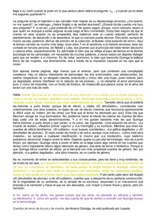 llega a su cenit cuando la joven en lo que parece pleno delirio le pregunta: «¿... y cuando ya no delire
me seguirás queriendo?».
La pregunta arroja al ingeniero a las cárceles más negras de su desasosiego amoroso: ¿me querrá,
no me querrá?, se interroga. ¿Habrá fingido o de verdad alucinará? ¿Estaría lúcida cuando me hizo
esa pregunta? Y, si es así, ¿qué pretende de mí? No quiero seguir, porque, como siempre, aspiro a
que quien se acerque a estas páginas acuda luego al libro comentado. Estoy bien seguro de que al
menos en esta ocasión no se arrepentirá. Nos hallamos ante un cuento redondo, perfecto de
planteamiento, de desarrollo y de desenlace, lo que no siempre puede decirse. Otro tanto, aunque en
menor escala, podemos afirmar del primero de la colección, el titulado «Una estación de amor». Aquí
el tiempo narrado es mucho más largo, once años.Y en él asistimos a la historia amorosa, esta vez
contada en tercera persona, de Nébed y Lidia, dos jóvenes que al principio del relato tienen dieciocho
y catorce años, respectivamente. Es admirable lo bien que se refleja el paso del tiempo en la distinta
psicología de los personajes, sin necesidad de muchas palabras, a veces basta con dejarles dialogar
para que se revelen a sí mismos. Es de notar, asimismo, lo bien que transmite Quiroga la belleza
física de las mujeres, sea directamente, sea a través de la impresión causada en los ojos que la
miran.
Son apenas treinta páginas, algo menos que el anterior, pero que contienen una complejidad
novelesca. Hay un elenco interesante de personajes: los dos enamorados, casi adolescentes; los
padres respectivos: él, un abogado clasista, endurecido y cínico; ella, una mujer, joven todavía, pero
ya degradada; ambos interfieren en la relación de los jóvenes... y, no obstante, el amor permanece
puro y como tal imposible, con un fondo de tristeza, de melancolía que parece sonar en el alma del
lector con una nota de violín.
Habla Andrés Neuman en su introducción de una distinción muy curiosa que el propio Quiroga, en
carta a uno de sus amigos, aplicaba a sus cuentos. Decía que unos eran cuentos de efecto, y otros,
historias a puño limpio, mientras que otras serían historias de monte. También decía que él prefería
las historias a puño limpio, porque las de efecto, y citaba «El almohadón», considerada casi
unánimemente una obra maestra, no dejan de ser de efecto, mientras que reconocía expresamente
lo difícil «que es meter» [en las otras] «un final que el lector ha adivinado ya» [sic]. Esta cita que
Neuman recoge es muy iluminadora. Así, podíamos hacer el intento de colocar los cuentos del libro
bajo cada una de estas denominaciones. Y a mí me gustan bastante más las que Quiroga
llama historias a puño limpio y que serían, a mi juicio, las siguientes: «Una estación de amor», «La
muerte de Isolda», «Nuestro primer cigarro» y «La meningitis y su sombra». Mientras que entre los
cuentos de efecto tendríamos: «El solitario», «Los buques suicidantes», «La gallina degollada» y «El
almohadón de plumas». El resto serían de monte o de selva, aunque «Los mensú», –como toda obra
maestra–, se escapa a cualquier clasificación, lo mismo que «La insolación», cuyo realismo
podríamos denominar mágico avant la lettre. Dejando aparte su peculiar terminología –eso de a puño
limpio, por ejemplo– Quiroga viene a poner el dedo en la llaga sobre algo central en los cuentos que
tienen como ingrediente básico algún elemento de género, sea éste de terror o fantástico. Porque lo
que Quiroga llama cuentos de efecto, yo lo llamaría con más propiedad cuentos de género. Así, por
ejemplo, «La gallina degollada», otra obra maestra, es un cuento de género.
No es momento de entrar en antecedentes o sus consecuentes, pero los tiene y muy evidentes; de
tal modo es así que, aun cuando el cuento pretende deparar una atroz sorpresa final, la sensación es
de que ya conocemos el desenlace, no tanto porque la propia historia lo imponga, como por
pertenecer a un género que repite un esquema con variaciones, todas las variaciones posibles,
desde el niño asado en el horno hasta esta falsa gallina degollada. Y otro tanto cabe decir del titulado
«El almohadón de plumas» o de «El solitario», cuentos que, a despecho de su perfecta construcción,
de la originalidad de su ambiente, de lo atinado de su escritura, responden a un mecanismo que
precede a la narración y hacia el que se ven abocados, con mayor o menor finura y gracia, pero sin
remisión.
A mí, como ya he dicho, me gustan menos que los otros, no obstante su eficacia y también
su efecticismo. Y, como sin querer, me doy cuenta de que he venido a coincidir con Quiroga incluso
en la terminología.
Cuentos de amor de locura y de muerte, de Horacio Quiroga, ha sido publicado por Losada.
 