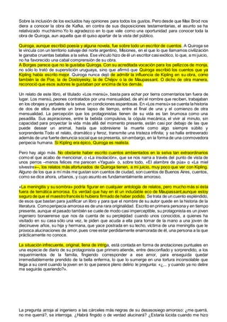 Sobre la inclusión de los excluidos hay opiniones para todos los gustos. Pero desde que Max Brod nos
diera a conocer la obra de Kafka, en contra de sus disposiciones testamentarias, el asunto se ha
relativizado muchísimo.Yo lo agradezco en lo que vale como una oportunidad para conocer toda la
obra de Quiroga, aun aquella que él quiso apartar de la vista del público.
Quiroga, aunque escribió poesía y alguna novela, fue sobre todo un escritor de cuentos. A Quiroga se
le vincula con un territorio salvaje del norte argentino, Misiones, en el que lo que llamamos civilización
le ganaba cruentas batallas a la selva. Ese vínculo hizo de él un escritor casiexótico, lo que, a mi juicio,
no ha favorecido una cabal comprensión de su obra.
A Borges parece que no le gustaba Quiroga. Con su acreditada vocación para los pellizcos de monja,
no sólo lo trató de superstición uruguaya, sino que afirmó que Quiroga escribió los cuentos que ya
Kipling había escrito mejor. Quiroga nunca dejó de admitir la influencia de Kipling en su obra, como
también la de Poe, la de Dostoyesky, la de Chéjov o la de Maupassant. O dicho de otra manera,
reconoció que esos autores le gustaban por encima de los demás.
Un relato de este libro, el titulado «Los mensú», basta para echar por tierra comentarios tan fuera de
lugar. Los mensú, peones contratados por una mensualidad, de ahí el nombre que reciben, trabajaban
en los obrajes y yerbales de la selva, en condiciones espantosas. En «Los mensú»se cuenta la historia
de dos de ellos durante un breve lapso de tiempo, entre el final de una y el comienzo de otra
mensualidad. La percepción que los protagonistas tienen de su vida es tan brumosa como una
pesadilla. Sus aspiraciones, entre la bebida compulsiva, la cópula mecánica, el vivir al minuto, sin
capacidad para proyectar la vida más allá del momento presente, están casi por debajo de las que
puede desear un animal, hasta que sobreviene la muerte como algo siempre súbito y
sorprendente.Todo el relato, dramático y feroz, transmite una tristeza infinita; y se halla entreverado
además de una fuerte denuncia social que se presenta, sin embargo, en la forma de una conmovedora
peripecia humana. Si Kipling era épico, Quiroga es realista.
Pero hay algo más. No obstante haber escrito cuentos ambientados en la selva tan extraordinarios
como el que acabo de mencionar, o «La insolación», que se nos narra a través del punto de vista de
unos perros –menos felices me parecen «Yaguaí» o, sobre todo, «El alambre de púa» o «La miel
silvestre»–, los relatos más afortunados de Quiroga tienen, a mi juicio, muy poco que ver con Kipling.
Alguno de los que a mí más me gustan son cuentos de ciudad, son cuentos de Buenos Aires, cuentos,
como se dice ahora, urbanos, y cuyo asunto es fundamentalmente amoroso.
«La meningitis y su sombra» podría figurar en cualquier antología de relatos, pero mucho más si ésta
fuera de temática amorosa. Es verdad que hay en él un indudable eco de Maupassant,aunque estoy
seguro de que el maestrofrancés lo hubiera firmado de haber podido. Se trata de un cuento espléndido,
de esos que bastan para justificar un libro y para que el nombre de su autor quede en la historia de la
literatura. Comoperipecia amorosa es de una rara originalidad. Escrito en primera persona y en tiempo
presente, aunque el pasado también se cuele de modo casi imperceptible, su protagonista es un joven
ingeniero bonaerense que nos da cuenta de su perplejidad cuando unos conocidos, a quienes ha
visitado en su casa sólo una vez, le piden que acuda a ella para tomar de la mano a una joven de
diecinueve años, su hija y hermana, que yace postrada en su lecho, víctima de una meningitis que le
provoca alucinaciones de amor, pues cree estar perdidamente enamorada de él, una persona a la que
prácticamente no conoce.
La situación infrecuente, original, llena de intriga, está contada en forma de anotaciones puntuales en
una especie de diario de su protagonista que primero atiende, entre desconfiado y sorprendido, a los
requerimientos de la familia, fingiendo corresponder a ese amor, para enseguida quedar
irremediablemente prendido de la bella enferma, lo que lo sumerge en una tortura inconsolable que
llega a su cenit cuando la joven en lo que parece pleno delirio le pregunta: «¿... y cuando ya no delire
me seguirás queriendo?».
La pregunta arroja al ingeniero a las cárceles más negras de su desasosiego amoroso: ¿me querrá,
no me querrá?, se interroga. ¿Habrá fingido o de verdad alucinará? ¿Estaría lúcida cuando me hizo
 