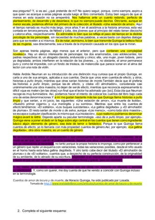 esa pregunta? Y, si es así, ¿qué pretende de mí? No quiero seguir, porque, como siempre, aspiro a
que quien se acerque a estas páginas acuda luego al libro comentado. Estoy bien seguro de que al
menos en esta ocasión no se arrepentirá. Nos hallamos ante un cuento redondo, perfecto de
planteamiento, de desarrollo y de desenlace, lo que no siempre puede decirse. Otro tanto, aunque en
menor escala, podemos afirmar del primero de la colección, el titulado «Una estación de amor». Aquí
el tiempo narrado es mucho más largo, once años.Y en él asistimos a la historia amorosa, esta vez
contada en tercera persona, de Nébed y Lidia, dos jóvenes que al principio del relato tienen dieciocho
y catorce años, respectivamente. Es admirable lo bien que se refleja el paso del tiempo en la distinta
psicología de los personajes, sin necesidad de muchas palabras, a veces basta con dejarles dialogar
para que se revelen a sí mismos. Es de notar, asimismo, lo bien que transmite Quiroga la belleza física
de las mujeres, sea directamente, sea a través de la impresión causada en los ojos que la miran.
Son apenas treinta páginas, algo menos que el anterior, pero que contienen una complejidad
novelesca. Hay un elenco interesante de personajes: los dos enamorados, casi adolescentes; los
padres respectivos: él, un abogado clasista, endurecido y cínico; ella, una mujer, joven todavía, pero
ya degradada; ambos interfieren en la relación de los jóvenes... y, no obstante, el amor permanece
puro y como tal imposible, con un fondo de tristeza, de melancolía que parece sonar en el alma del
lector con una nota de violín.
Habla Andrés Neuman en su introducción de una distinción muy curiosa que el propio Quiroga, en
carta a uno de sus amigos, aplicaba a sus cuentos. Decía que unos eran cuentosde efecto, y otros,
historias a puño limpio, mientras que otras serían historias de monte.También decía que él prefería
las historias a puño limpio, porque las de efecto, y citaba «El almohadón», considerada casi
unánimemente una obra maestra, no dejan de serde efecto, mientras que reconocía expresamente lo
difícil «que es meter» [en las otras] «un final que el lector ha adivinado ya» [sic]. Esta cita que Neuman
recoge es muy iluminadora. Así, podíamos hacer el intento de colocar los cuentos del libro bajo cada
una de estas denominaciones.Y a mí me gustan bastante más las que Quiroga llama historias a puño
limpio y que serían, a mi juicio, las siguientes: «Una estación de amor», «La muerte de Isolda»,
«Nuestro primer cigarro» y «La meningitis y su sombra». Mientras que entre los cuentos de
efecto tendríamos: «El solitario», «Los buques suicidantes», «La gallina degollada» y «El almohadón
de plumas». El resto serían de monte o de selva, aunque «Los mensú», –como toda obra maestra–,
se escapaa cualquier clasificación, lo mismoque «La insolación», cuyo realismo podríamos denominar
mágico avant la lettre. Dejando aparte su peculiar terminología –eso de a puño limpio, por ejemplo–
Quiroga viene a poner el dedo en la llaga sobre algo central en los cuentos que tienen comoingrediente
básico algún elemento de género, sea éste de terror o fantástico. Porque lo que Quiroga llama
cuentos de efecto, yo lo llamaría con más propiedad cuentos de género.Así, por ejemplo, «La gallina
degollada», otra obra maestra, es un cuento de género.
No es momento de entrar en antecedentes o sus consecuentes, pero los tiene y muy evidentes; de tal
modo es así que, aun cuando el cuento pretende deparar una atroz sorpresa final, la sensación es de
que ya conocemos el desenlace, no tanto porque la propia historia lo imponga, como por pertenecer a
un género que repite un esquema con variaciones, todas las variaciones posibles, desde el niño asado
en el horno hasta esta falsa gallina degollada. Y otro tanto cabe decir del titulado «El almohadón de
plumas» o de «El solitario», cuentos que, a despecho de su perfecta construcción, de la originalidad
de su ambiente, de lo atinado de su escritura, responden a un mecanismo que precede a la narración
y hacia el que se ven abocados, con mayor o menor finura y gracia, pero sin remisión.
A mí, como ya he dicho, me gustan menos que los otros, no obstante su eficacia y también
su efecticismo. Y, como sin querer, me doy cuenta de que he venido a coincidir con Quiroga incluso
en la terminología.
Cuentos de amor de locura y de muerte, de Horacio Quiroga, ha sido publicado por Losada.
Tomadode http://www.revistadelibros.com/articulos/cuentos-de-amor-de-locura-y-de-muerte
2. Completa el siguiente esquema:
 