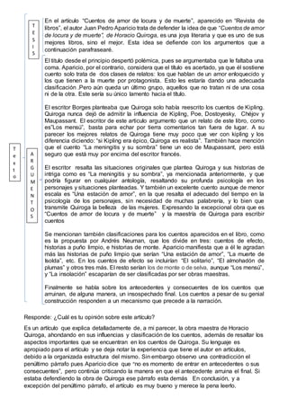 En el artículo “Cuentos de amor de locura y de muerte”, aparecido en “Revista de
libros”, el autor Juan Pedro Aparicio trata de defender la idea de que “Cuentos de amor
de locura y de muerte”, de Horacio Quiroga, es una joya literaria y que es uno de sus
mejores libros, sino el mejor. Esta idea se defiende con los argumentos que a
continuación parafrasearé.
El titulo desde el principio despertó polémica, pues se argumentaba que le faltaba una
coma. Aparicio, por el contrario, considera que el título es acertado, ya que él sostiene
cuento solo trata de dos clases de relatos: los que hablan de un amor enloquecido y
los que tienen a la muerte por protagonista. Esto les estaría dando una adecuada
clasificación .Pero aún queda un último grupo, aquellos que no tratan ni de una cosa
ni de la otra. Este sería su único lamento hacia el título.
El escritor Borges planteaba que Quiroga solo había reescrito los cuentos de Kipling.
Quiroga nunca dejó de admitir la influencia de Kipling, Poe, Dostoyesky, Chéjov y
Maupassant. El escritor de este articulo argumento que un relato de este libro, como
es”Los mensú”, basta para echar por tierra comentarios tan fuera de lugar. A su
parecer los mejores relatos de Quiroga tiene muy poco que ver con kipling y los
diferencia diciendo: “si Kipling era épico, Quiroga es realista”. También hace mención
que el cuento “La meningitis y su sombra” tiene un eco de Maupassant, pero está
seguro que está muy por encima del escritor francés.
El escritor resalta las situaciones originales que plantea Quiroga y sus historias de
intriga como es “La meningitis y su sombra”, ya mencionada anteriormente, y que
podría figurar en cualquier antología, resaltando su profunda psicología en los
personajes y situaciones planteadas. Y también un excelente cuento aunque de menor
escala es “Una estación de amor”, en la que resalta el adecuado del tiempo en la
psicología de los personajes, sin necesidad de muchas palabrería, y lo bien que
transmite Quiroga la belleza de las mujeres. Expresando la excepcional obra que es
“Cuentos de amor de locura y de muerte” y la maestría de Quiroga para escribir
cuentos
Se mencionan también clasificaciones para los cuentos aparecidos en el libro, como
es la propuesta por Andrés Neuman, que los divide en tres: cuentos de efecto,
historias a puño limpio, e historias de monte. Aparicio manifiesta que a él le agradan
más las historias de puño limpio que serían “Una estación de amor”, “La muerte de
Isolda”, etc. En los cuentos de efecto se incluirían “El solitario”, “El almohadón de
plumas” y otros tres más. El resto serían los de monte o de selva, aunque “Los mensú”,
y “La insolación” escaparían de ser clasificadas por ser obras maestras.
Finalmente se habla sobre los antecedentes y consecuentes de los cuentos que
arruinan, de alguna manera, un insospechado final. Los cuentos a pesar de su genial
construcción responden a un mecanismo que precede a la narración.
Responde: ¿Cuál es tu opinión sobre este artículo?
Es un artículo que explica detalladamente de, a mi parecer, la obra maestra de Horacio
Quiroga, ahondando en sus influencias y clasificación de los cuentos, además de resaltar los
aspectos importantes que se encuentran en los cuentos de Quiroga. Su lenguaje es
apropiado para el artículo y se deja notar la experiencia que tiene el autor en artículos,
debido a la organizada estructura del mismo. Sin embargo observo una contradicción el
penúltimo párrafo pues Aparicio dice que “no es momento de entrar en antecedentes o sus
consecuentes”, pero continúa criticando la manera en que el antecedente arruina el final. Si
estaba defendiendo la obra de Quiroga ese párrafo esta demás En conclusión, y a
excepción del penúltimo párrafo, el artículo es muy bueno y merece la pena leerlo.
T
E
S
I
S
A
R
G
U
M
E
N
T
O
S
T
e
x
t
o
 