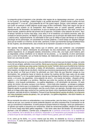 La pregunta arroja al ingeniero a las cárceles más negras de su desasosiego amoroso: ¿me querrá,
no me querrá?, se interroga. ¿Habrá fingido o de verdad alucinará? ¿Estaría lúcida cuando me hizo
esa pregunta? Y, si es así, ¿qué pretende de mí? No quiero seguir, porque, como siempre, aspiro a
que quien se acerque a estas páginas acuda luego al libro comentado. Estoy bien seguro de que al
menos en esta ocasión no se arrepentirá. Nos hallamos ante un cuento redondo, perfecto de
planteamiento, de desarrollo y de desenlace, lo que no siempre puede decirse. Otro tanto, aunque en
menor escala, podemos afirmar del primero de la colección, el titulado «Una estación de amor». Aquí
el tiempo narrado es mucho más largo, once años.Y en él asistimos a la historia amorosa, esta vez
contada en tercera persona, de Nébed y Lidia, dos jóvenes que al principio del relato tienen dieciocho
y catorce años, respectivamente. Es admirable lo bien que se refleja el paso del tiempo en la distinta
psicología de los personajes, sin necesidad de muchas palabras, a veces basta con dejarles dialogar
para que se revelen a sí mismos. Es de notar, asimismo, lo bien que transmite Quiroga la belleza física
de las mujeres, sea directamente, sea a través de la impresión causada en los ojos que la miran.
Son apenas treinta páginas, algo menos que el anterior, pero que contienen una complejidad
novelesca. Hay un elenco interesante de personajes: los dos enamorados, casi adolescentes; los
padres respectivos: él, un abogado clasista, endurecido y cínico; ella, una mujer, joven todavía, pero
ya degradada; ambos interfieren en la relación de los jóvenes... y, no obstante, el amor permanece
puro y como tal imposible, con un fondo de tristeza, de melancolía que parece sonar en el alma del
lector con una nota de violín.
Habla Andrés Neuman en su introducción de una distinción muy curiosa que el propio Quiroga, en carta
a uno de sus amigos, aplicaba a sus cuentos. Decía que unos eran cuentos de efecto, y otros, historias
a puño limpio, mientras que otras serían historias de monte.También decía que él prefería las historias
a puño limpio, porque las de efecto, y citaba «El almohadón», considerada casi unánimemente una
obra maestra, no dejan de ser de efecto, mientras que reconocía expresamente lo difícil «que es meter»
[en las otras] «un final que el lector ha adivinado ya» [sic]. Esta cita que Neuman recoge es muy
iluminadora. Así, podíamos hacer el intento de colocar los cuentos del libro bajo cada una de estas
denominaciones.Y a mí me gustan bastante más las que Quiroga llama historias a puño limpio y que
serían, a mi juicio, las siguientes: «Una estación de amor», «La muerte de Isolda», «Nuestro primer
cigarro» y «La meningitis y su sombra». Mientras que entre los cuentos de efecto tendríamos: «El
solitario», «Los buques suicidantes», «La gallina degollada» y «El almohadón de plumas». El resto
serían de monte o de selva, aunque «Los mensú», –como toda obra maestra–, se escapa a cualquier
clasificación, lo mismo que «La insolación», cuyo realismo podríamos denominar mágico avant la lettre.
Dejando aparte su peculiar terminología –eso de a puño limpio, por ejemplo– Quiroga viene a poner el
dedo en la llaga sobre algo central en los cuentos que tienen como ingrediente básico algún elemento
de género, sea éste de terror o fantástico. Porque lo que Quiroga llama cuentos de efecto, yo lo llamaría
con más propiedad cuentos de género. Así, por ejemplo, «La gallina degollada», otra obra maestra, es
un cuento de género.
No es momento de entrar en antecedentes o sus consecuentes, pero los tiene y muy evidentes; de tal
modo es así que, aun cuando el cuento pretende deparar una atroz sorpresa final, la sensación es de
que ya conocemos el desenlace, no tanto porque la propia historia lo imponga, como por pertenecer a
un género que repite un esquema con variaciones, todas las variaciones posibles, desde el niño asado
en el horno hasta esta falsa gallina degollada. Y otro tanto cabe decir del titulado «El almohadón de
plumas» o de «El solitario», cuentos que, a despecho de su perfecta construcción, de la originalidad
de su ambiente, de lo atinado de su escritura, responden a un mecanismo que precede a la narración
y hacia el que se ven abocados, con mayor o menor finura y gracia, pero sin remisión.
A mí, como ya he dicho, me gustan menos que los otros, no obstante su eficacia y también su
efecticismo. Y, como sin querer, me doy cuenta de que he venido a coincidir con Quiroga incluso en la
terminología.
 