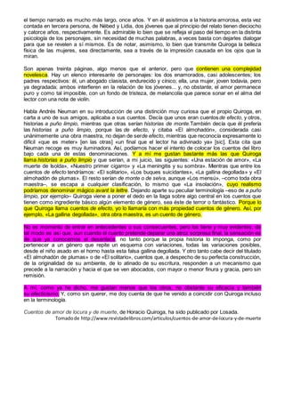 el tiempo narrado es mucho más largo, once años. Y en él asistimos a la historia amorosa, esta vez
contada en tercera persona, de Nébed y Lidia, dos jóvenes que al principio del relato tienen dieciocho
y catorce años, respectivamente. Es admirable lo bien que se refleja el paso del tiempo en la distinta
psicología de los personajes, sin necesidad de muchas palabras, a veces basta con dejarles dialogar
para que se revelen a sí mismos. Es de notar, asimismo, lo bien que transmite Quiroga la belleza
física de las mujeres, sea directamente, sea a través de la impresión causada en los ojos que la
miran.
Son apenas treinta páginas, algo menos que el anterior, pero que contienen una complejidad
novelesca. Hay un elenco interesante de personajes: los dos enamorados, casi adolescentes; los
padres respectivos: él, un abogado clasista, endurecido y cínico; ella, una mujer, joven todavía, pero
ya degradada; ambos interfieren en la relación de los jóvenes... y, no obstante, el amor permanece
puro y como tal imposible, con un fondo de tristeza, de melancolía que parece sonar en el alma del
lector con una nota de violín.
Habla Andrés Neuman en su introducción de una distinción muy curiosa que el propio Quiroga, en
carta a uno de sus amigos, aplicaba a sus cuentos. Decía que unos eran cuentosde efecto, y otros,
historias a puño limpio, mientras que otras serían historias de monte.También decía que él prefería
las historias a puño limpio, porque las de efecto, y citaba «El almohadón», considerada casi
unánimemente una obra maestra, no dejan de serde efecto, mientras que reconocía expresamente lo
difícil «que es meter» [en las otras] «un final que el lector ha adivinado ya» [sic]. Esta cita que
Neuman recoge es muy iluminadora. Así, podíamos hacer el intento de colocar los cuentos del libro
bajo cada una de estas denominaciones. Y a mí me gustan bastante más las que Quiroga
llama historias a puño limpio y que serían, a mi juicio, las siguientes: «Una estación de amor», «La
muerte de Isolda», «Nuestro primer cigarro» y «La meningitis y su sombra». Mientras que entre los
cuentos de efecto tendríamos: «El solitario», «Los buques suicidantes», «La gallina degollada» y «El
almohadón de plumas». El resto serían de monte o de selva, aunque «Los mensú», –como toda obra
maestra–, se escapa a cualquier clasificación, lo mismo que «La insolación», cuyo realismo
podríamos denominar mágico avant la lettre. Dejando aparte su peculiar terminología –eso de a puño
limpio, por ejemplo– Quiroga viene a poner el dedo en la llaga sobre algo central en los cuentos que
tienen como ingrediente básico algún elemento de género, sea éste de terror o fantástico. Porque lo
que Quiroga llama cuentos de efecto, yo lo llamaría con más propiedad cuentos de género. Así, por
ejemplo, «La gallina degollada», otra obra maestra, es un cuento de género.
No es momento de entrar en antecedentes o sus consecuentes, pero los tiene y muy evidentes; de
tal modo es así que, aun cuando el cuento pretende deparar una atroz sorpresa final, la sensación es
de que ya conocemos el desenlace, no tanto porque la propia historia lo imponga, como por
pertenecer a un género que repite un esquema con variaciones, todas las variaciones posibles,
desde el niño asado en el horno hasta esta falsa gallina degollada. Y otro tanto cabe decir del titulado
«El almohadón de plumas» o de «El solitario», cuentos que, a despecho de su perfecta construcción,
de la originalidad de su ambiente, de lo atinado de su escritura, responden a un mecanismo que
precede a la narración y hacia el que se ven abocados, con mayor o menor finura y gracia, pero sin
remisión.
A mí, como ya he dicho, me gustan menos que los otros, no obstante su eficacia y también
su efecticismo. Y, como sin querer, me doy cuenta de que he venido a coincidir con Quiroga incluso
en la terminología.
Cuentos de amor de locura y de muerte, de Horacio Quiroga, ha sido publicado por Losada.
Tomadode http://www.revistadelibros.com/articulos/cuentos-de-amor-de-locura-y-de-muerte
 