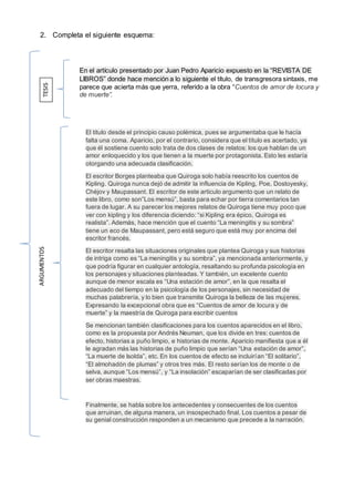 2. Completa el siguiente esquema:
TESIS
ARGUMENTOS
En el artículo presentado por Juan Pedro Aparicio expuesto en la “REVISTA DE
LIBROS” donde hace mención a lo siguiente el título, de transgresora sintaxis, me
parece que acierta más que yerra, referido a la obra “Cuentos de amor de locura y
de muerte”.
El titulo desde el principio causo polémica, pues se argumentaba que le hacía
falta una coma. Aparicio, por el contrario, considera que el título es acertado, ya
que él sostiene cuento solo trata de dos clases de relatos: los que hablan de un
amor enloquecido y los que tienen a la muerte por protagonista. Esto les estaría
otorgando una adecuada clasificación.
El escritor Borges planteaba que Quiroga solo había reescrito los cuentos de
Kipling. Quiroga nunca dejó de admitir la influencia de Kipling, Poe, Dostoyesky,
Chéjov y Maupassant. El escritor de este articulo argumento que un relato de
este libro, como son”Los mensú”, basta para echar por tierra comentarios tan
fuera de lugar. A su parecer los mejores relatos de Quiroga tiene muy poco que
ver con kipling y los diferencia diciendo: “si Kipling era épico, Quiroga es
realista”. Además, hace mención que el cuento “La meningitis y su sombra”
tiene un eco de Maupassant, pero está seguro que está muy por encima del
escritor francés.
El escritor resalta las situaciones originales que plantea Quiroga y sus historias
de intriga como es “La meningitis y su sombra”, ya mencionada anteriormente, y
que podría figurar en cualquier antología, resaltando su profunda psicología en
los personajes y situaciones planteadas. Y también, un excelente cuento
aunque de menor escala es “Una estación de amor”, en la que resalta el
adecuado del tiempo en la psicología de los personajes, sin necesidad de
muchas palabrería, y lo bien que transmite Quiroga la belleza de las mujeres.
Expresando la excepcional obra que es “Cuentos de amor de locura y de
muerte” y la maestría de Quiroga para escribir cuentos
Se mencionan también clasificaciones para los cuentos aparecidos en el libro,
como es la propuesta por Andrés Neuman, que los divide en tres: cuentos de
efecto, historias a puño limpio, e historias de monte. Aparicio manifiesta que a él
le agradan más las historias de puño limpio que serían “Una estación de amor”,
“La muerte de Isolda”, etc. En los cuentos de efecto se incluirían “El solitario”,
“El almohadón de plumas” y otros tres más. El resto serían los de monte o de
selva, aunque “Los mensú”, y “La insolación” escaparían de ser clasificadas por
ser obras maestras.
Finalmente, se habla sobre los antecedentes y consecuentes de los cuentos
que arruinan, de alguna manera, un insospechado final. Los cuentos a pesar de
su genial construcción responden a un mecanismo que precede a la narración.
 