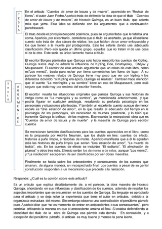 En el artículo “Cuentos de amor de locura y de muerte”, aparecido en “Revista de
libros”, el autor Juan Pedro Aparicio trata de defender la idea de que el título “Cuentos
de amor de locura y de muerte”, de Horacio Quiroga, es un buen título, que acierta
más que yerra. Esta idea se defiende con los argumentos que a continuación
parafrasearé.
El titulo desde el principio despertó polémica, pues se argumentaba que le faltaba una
coma. Aparicio, por el contrario, considera que el título es acertado, ya que él sostiene
cuento solo trata de dos clases de relatos: los que hablan de un amor enloquecido y
los que tienen a la muerte por protagonista. Esto les estaría dando una adecuada
clasificación .Pero aún queda un último grupo, aquellos que no tratan ni de una cosa
ni de la otra. Este sería su único lamento hacia el título.
El escritor Borges planteaba que Quiroga solo había reescrito los cuentos de Kipling.
Quiroga nunca dejó de admitir la influencia de Kipling, Poe, Dostoyesky, Chéjov y
Maupassant. El escritor de este articulo argumento que un relato de este libro, como
es”Los mensú”, basta para echar por tierra comentarios tan fuera de lugar. A su
parecer los mejores relatos de Quiroga tiene muy poco que ver con kipling y los
diferencia diciendo: “si Kipling era épico, Quiroga es realista”. También hace mención
que el cuento “La meningitis y su sombra” tiene un eco de Maupassant, pero está
seguro que está muy por encima del escritor francés.
El escritor resalta las situaciones originales que plantea Quiroga y sus historias de
intriga como es “La meningitis y su sombra”, ya mencionada anteriormente, y que
podría figurar en cualquier antología, resaltando su profunda psicología en los
personajes y situaciones planteadas. Y también un excelente cuento aunque de menor
escala es “Una estación de amor”, en la que resalta el adecuado del tiempo en la
psicología de los personajes, sin necesidad de muchas palabrería, y lo bien que
transmite Quiroga la belleza de las mujeres. Expresando la excepcional obra que es
“Cuentos de amor de locura y de muerte” y la maestría de Quiroga para escribir
cuentos
Se mencionan también clasificaciones para los cuentos aparecidos en el libro, como
es la propuesta por Andrés Neuman, que los divide en tres: cuentos de efecto,
historias a puño limpio, e historias de monte. Aparicio manifiesta que a él le agradan
más las historias de puño limpio que serían “Una estación de amor”, “La muerte de
Isolda”, etc. En los cuentos de efecto se incluirían “El solitario”, “El almohadón de
plumas” y otros tres más. El resto serían los de monte o de selva, aunque “Los mensú”,
y “La insolación” escaparían de ser clasificadas por ser obras maestras.
Finalmente se habla sobre los antecedentes y consecuentes de los cuentos que
arruinan, de alguna manera, un insospechado final. Los cuentos a pesar de su genial
construcción responden a un mecanismo que precede a la narración.
Responde: ¿Cuál es tu opinión sobre este artículo?
Es un artículo que explica detalladamente de, a mi parecer, la obra maestra de Horacio
Quiroga, ahondando en sus influencias y clasificación de los cuentos, además de resaltar los
aspectos importantes que se encuentran en los cuentos de Quiroga. Su lenguaje es apropiado
para el artículo y se deja notar la experiencia que tiene el autor en artículos, debido a la
organizada estructura del mismo. Sin embargo observo una contradicción el penúltimo párrafo
pues Apariciodice que “no es momento de entrar en antecedentes o sus consecuentes”, pero
continúa criticando la manera en que el antecedente arruina el final. Si estaba defendiendo la
idoneidad del título de la obra de Quiroga ese párrafo esta demás En conclusión, y a
excepción del penúltimo párrafo, el artículo es muy bueno y merece la pena leerlo.
T
E
S
I
S
A
R
G
U
M
E
N
T
O
S
T
e
x
t
o
 