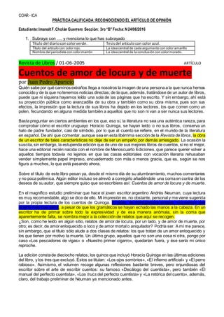 COAR - ICA
PRÁCTICA CALIFICADA: RECONOCIENDO EL ARTÍCULO DE OPINIÓN
Estudiante:ImanoltF.Cholán Guerrero Sección: 3ro “B”Fecha:N24/06/2016
1. Subraya con …. y menciona lo que has subrayado
Título del diarioconcolorverde. Tesisdel artículocon color azul.
Título del artículo con color rojo. La idea central de cada argumento con color amarillo
Nombre del periodista con color marrón La idea central de la conclusión con color morado.
Revista de Libros / 01-06-2005 ARTÍCULO
Cuentos de amor de locura y de muerte
por Juan Pedro Aparicio
Quién sabe por qué caminos extraños llega a nosotros la imagen de una persona a la que nunca hemos
conocido y de la que no tenemos noticias directas, de la que, además, tratándose de un autor de libros,
puede que ni siquiera hayamos leído una sola de las páginas que ha escrito. Y sin embargo, ahí está
su proyección pública como avanzadilla de su obra y también como su obra misma, pues son sus
efectos, la impresión que la lectura de sus libros ha dejado en los lectores, los que corren como un
polen, fecundando en alguna medida también a aquellos que no son ni van a ser nunca sus lectores.
Basta preguntar en ciertos ambientes en los que, eso sí, la literatura no sea una auténtica rareza, para
comprobar cómo el escritor uruguayo Horacio Quiroga, se hayan leído o no sus libros, conserva un
halo de padre fundador, casi de símbolo, por lo que al cuento se refiere, en el mundo de la literatura
en español. De ahí que comentar, aunque sea en esta libérrima sección de la Revista de libros, la obra
de un escritor de tales características no deje de ser un empeño por demás arriesgado. La ocasión la
suscita,sin embargo, la estupenda edición que de uno de sus mejores libros de cuentos, si no el mejor,
hace una editorial recién nacida con el nombre de Menoscuarto Ediciones, que parece querer volver a
aquellos tiempos todavía no lejanos en que las casas editoriales con vocación literaria rehusaban
vender simplemente papel impreso, encuadernado con más o menos gracia, que es, según se nos
figura a muchos, lo que está pasando ahora.
Sobre el título de este libro pesan ya, desde el mismo día de su alumbramiento, muchos comentarios
y no poca polémica. Algún editor incluso se atrevió a corregirlo añadiéndole una coma en contra de los
deseos de su autor, que siempre quiso que se escribiera así: Cuentos de amor de locura y de muerte.
En el magnífico estudio preliminar que hace el joven escritor argentino Andrés Neuman, cuya lectura
es muy recomendable, algo se dice de ello. Mi impresión es, no obstante, personal y me viene sugerida
por la propia lectura de los cuentos de Quiroga. El título, de transgresora sintaxis, me parece que
acierta más que yerra, a pesar de que los gramáticos se hayan echado las manos a la cabeza. En un
escritor ha de primar sobre todo la expresividad y de esa manera anómala, sin la coma que
aparentemente falta, se nombra mejor a la colección de relatos que aquí se recogen.
¿Son, como he leído en algún sitio, relatos de amor de locura, por un lado, y de amor de muerte, por
otro; es decir, de amor enloquecido o loco y de amor mortal o aniquilador? Podría ser. A mí me parece,
sin embargo, que el título sólo alude a dos clases de relatos: los que tratan de un amor enloquecido y
los que tienen por motivo la muerte. Un último grupo, aquellos que no son una cosa ni otra, pongo por
caso «Los pescadores de vigas» o «Nuestro primer cigarro», quedarían fuera, y ése sería mi único
reproche.
La edición constade dieciocho relatos, los quince que incluyó Horacio Quiroga en las últimas ediciones
del libro, y los tres que excluyó. Éstos se titulan: «Los ojos sombríos», «El infierno artificial» y «El perro
rabioso». Asimismo, el volumen recoge algunas reflexiones bastante breves, pero enjundiosas del
escritor sobre el arte de escribir cuentos: su famoso «Decálogo del cuentista», pero también «El
manual del perfecto cuentista», «Los trucs del perfecto cuentista» y «La retórica del cuento», además,
claro, del trabajo preliminar de Neuman ya mencionado antes.
 