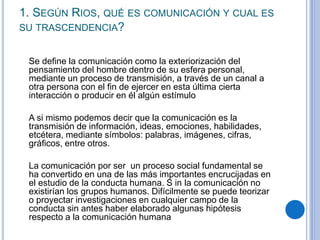 1. SEGÚN RIOS, QUÉ ES COMUNICACIÓN Y CUAL ES
SU TRASCENDENCIA?
Se define la comunicación como la exteriorización del
pensa...