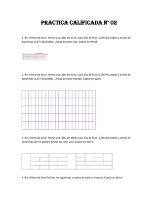 PRACTICA CALIFICADA N° 02

1.-En el libro de Excel forme una tabla de 21x4, cuyo alto de fila (15,00)=20 pixeles y ancho de
columnas (1.57)=16 pixeles. Líneas de color rojo .Copiar en Word.




2.-En el libro de Excel forme una tabla de 22x5, cuyo alto de fila (30,00)=40 pixeles y ancho de
columnas (1.57)=16 pixeles. Líneas de color morado .Copiar en Word




3.-En el libro de Excel forme una tabla de 10x4, cuyo alto de fila (15,00)=30 pixeles y ancho de
columnas (6)=47 pixeles. Líneas de color azul. Copiar en Word.




4.-En el libro de Excel formar los siguientes cuadros en base al modelo. Copiar en Word
 