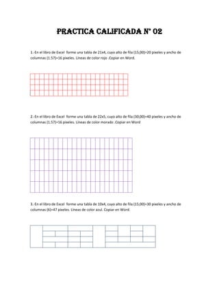 PRACTICA CALIFICADA N° 02

1.-En el libro de Excel forme una tabla de 21x4, cuyo alto de fila (15,00)=20 pixeles y ancho de
columnas (1.57)=16 pixeles. Líneas de color rojo .Copiar en Word.




2.-En el libro de Excel forme una tabla de 22x5, cuyo alto de fila (30,00)=40 pixeles y ancho de
columnas (1.57)=16 pixeles. Líneas de color morado .Copiar en Word




3.-En el libro de Excel forme una tabla de 10x4, cuyo alto de fila (15,00)=30 pixeles y ancho de
columnas (6)=47 pixeles. Líneas de color azul. Copiar en Word.
 