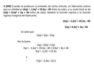 3 [MR] Cuando se producen q unidades de cierto artículo, un fabricante estima
que su utilidad es U(q) = -1,6q2 + 19,2q – 40 miles de soles, y su costo total es de
C(q) = 0,4q2 + 3q + 40 miles de soles. Modele la función ingreso y la función
ingreso marginal del fabricante.
Se sabe que:
U(q) = I(q) – C(q)
Por lo tanto:
I(q) = U(q) + C(q)
I(q) = -1,6q2 + 19,2q – 40 + 0,4q2 + 3q + 40
I(q) = -1,2q2 + 22,2q
Y
: I’(q) = -2,4q + 22,2
U(q) = -1,6q2 + 19,2q – 40
C(q) = 0,4q2 + 3q + 40
 