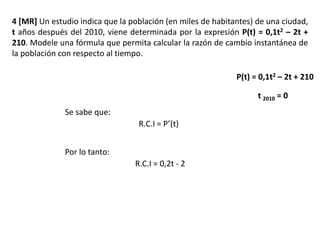 4 [MR] Un estudio indica que la población (en miles de habitantes) de una ciudad,
t años después del 2010, viene determinada por la expresión P(t) = 0,1t2 – 2t +
210. Modele una fórmula que permita calcular la razón de cambio instantánea de
la población con respecto al tiempo.
P(t) = 0,1t2 – 2t + 210
t 2010 = 0
Se sabe que:
R.C.I = P’(t)
Por lo tanto:
R.C.I = 0,2t - 2
 