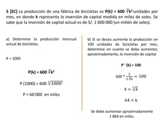 5 [EC] La producción de una fábrica de bicicletas es P(k) = 600 ∛k2 unidades por
mes, en donde k representa la inversión de capital medida en miles de soles. Se
sabe que la inversión de capital actual es de S/. 1 000 000 (un millón de soles).
a) Determine la producción mensual
actual de bicicletas.
b) Si se desea aumenta la producción en
100 unidades de bicicletas por mes,
determine en cuanto se debe aumentar,
aproximadamente, la inversión de capital.
P(k) = 600 ∛k2
P (1000) = 600
3
10002
P = 60 000 en miles
K = 1000
P ‘ (k) = 100
600 *
2
3 ∛k
= 100
4 =
3
𝑘
64 = k
Se debe aumentar aproximadamente
1 064 en miles.
 
