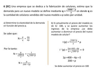 6 [EC] Una empresa que se dedica a la fabricación de celulares, estima que la
demanda para un nuevo modelo se define mediante q =
𝟏𝟎𝟎𝟎 − 𝒑
𝟐
en donde q es
la cantidad de celulares vendidos del nuevo modelo a p soles por unidad.
a) Determine la elasticidad de la demanda
en función del precio p.
b) Si actualmente el precio del modelo es
de S/. 100, y se quiere aumentar los
ingresos de la empresa ¿se debe
aumentar o disminuir el precio del nuevo
modelo de celular?
N =
𝑝
𝑞
∗
𝑑𝑞
𝑑𝑝
Se sabe que:
N =
𝑝
100−𝑝
2
∗
1
4 100−𝑝
N =
𝑝
200 −2𝑝
Por lo tanto:
I (p) =
100−𝑝
2
* p
I ‘ (p) =
2𝑝+400 −4𝑝
8 ∗ 100−𝑝
= 0
2p +400 – 4p = 0
200 = p
Se debe aumentar el precio en 100
 
