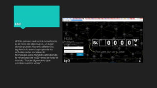 Life!

LIFE! la primera red social monetizada,
es el inicio de algo nuevo, un lugar
donde puedes hacer la diferencia,
siguiendo la esencia propia de las
actuales redes sociales y la
tecnología, pero también atendiendo
la necesidad de los jóvenes de todo el
mundo: “hacer algo nuevo que
cambie nuestras vidas”.

 