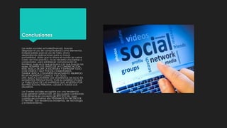 Conclusiones
Las redes sociales actuales(Nuevas), buscan
desplazar el uso de computadoras como elementos
indispensables para el uso de tales, ahora
desarrollando aplicaciones para su mayor
portabilidad, dado que la ahora el mundo se vuelve
cada vez mas practico, no se necesita una laptop o
computador, para establecer comunicación sin
fronteras, pues es lo que se busca o lo que buscan las
redes, ROMPER LOS LIMITES DE LA COMUNICACIÓN.
KEEK, BUSCA DEJAR LA ESCRITURA Y EXPRESAR TODO
CON VIDEOS Y MUY POCOS COMENTARIOS.
TUMBLR. BUSCA CONVERTIR UN MOMENTO ABURRIDO
EN UN MOMENTO COMICO Y DE OCIO.
LIFE!, BUSCA CONVERTIR LOS MOMENTOS DE OCIO EN
MOMENTOS PRODUCTIVOS, PUES SU INGRESO ES QUE
LA PUBLICIDAD DE LAS EMPRESAS QUE APUESTEN POR
ESA RED SOCIAL PERUANA, LLEGUE A TODOS LOS
USUARIOS.
Las 3 redes sociales escogidas son una tendencia
pues generan satisfacción, en los usuarios cambiando
radicalmente el concepto de RED SOCIAL, pues
cuando escuchamos eso PENSAMOS EN FACEBOOK
O TWITTER. Son tendencias Modernas, de Tecnología
y entretenimiento.

 