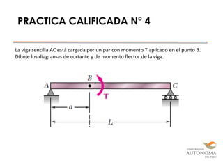 PRACTICA CALIFICADA N° 4
La viga sencilla AC está cargada por un par con momento T aplicado en el punto B.
Dibuje los diagramas de cortante y de momento flector de la viga.
 