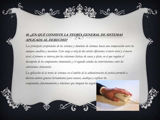 10. ¿EN QUÉ CONSISTE LA TEORÍA GENERAL DE SISTEMAS
APLICADA AL DERECHO?
Las principales propiedades de los sistemas y dominios de sistemas hacen una comparación entre los
enfoques analítico y mecánico. Esto surge a raíz de dos niveles diferentes; el micro nivel y el macro
nivel; el primero se interesa por las relaciones básicas de causa y efecto, en el que regulan el
desempeño de los componentes elementales; y el segundo estudia las interrelaciones entre los
subsistemas elementales.
La aplicación de la teoría de sistemas en el ámbito de la administración de justicia permitió a
diversos autores generar herramientas para conocer, analizar y explicar los
componentes, funcionamiento y relaciones que integran las organizaciones.
 