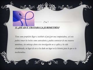 11. ¿DE QUÉ TRATABA LA JURIMETRÍA?


Tiene como propósito llegar a sustituir al juez por una computadora, así esta
podría tomar los hechos como antecedentes y podría sentenciar de una manera
monótona, sin embargo ahora esta investigación no se aplica y ha sido
abandonada, en lugar de eso se ha dado un lugar en la historia para lo que es la
iuscibernética.
 