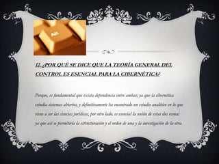 12. ¿POR QUÉ SE DICE QUE LA TEORÍA GENERAL DEL
CONTROL ES ESENCIAL PARA LA CIBERNÉTICA?


Porque, es fundamental que exista dependencia entre ambas; ya que la cibernética
estudia sistemas abiertos, y definitivamente ha encontrado un estudio analítico en lo que
viene a ser las ciencias jurídicas, por otro lado, es esencial la unión de estas dos ramas
ya que así se permitiría la estructuración y el orden de una y la investigación de la otra.
 