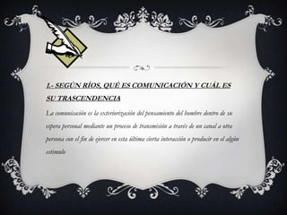 1.- SEGÚN RÍOS, QUÉ ES COMUNICACIÓN Y CUÁL ES
SU TRASCENDENCIA
La comunicación es la exteriorización del pensamiento del hombre dentro de su
espera personal mediante un proceso de transmisión a través de un canal a otra
persona con el fin de ejercer en esta última cierta interacción o producir en el algún
estimulo
 