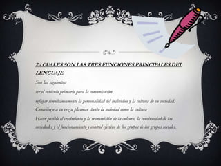 2.- CUALES SON LAS TRES FUNCIONES PRINCIPALES DEL
LENGUAJE
Son las siguientes:
ser el vehículo primario para la comunicación
reflejar simultáneamente la personalidad del individuo y la cultura de su sociedad.
Contribuye a su vez a plasmar tanto la sociedad como la cultura
Hacer posible el crecimiento y la transmisión de la cultura, la continuidad de las
sociedades y el funcionamiento y control efectivo de los grupos de los grupos sociales.
 