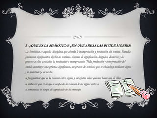 3.- ¿QUÉ ES LA SEMIÓTICA? ¿EN QUÉ ÁREAS LAS DIVIDE MORRIS?
La Semiótica es aquella disciplina que aborda la interpretación y producción del sentido. Estudia
fenómenos significantes, objetos de sentidos, sistemas de significación, lenguajes, discursos y los
procesos a ellos asociados: la producción e interpretación. Toda producción e interpretación del
sentido constituye una práctica significante, un proceso de semiosis que se vehiculiza mediante signos
y se materializa en textos.
la pragmática: que es la relación entre signos y sus efectos sobre quienes hacen uso de ellas
la sintaxis: que es la que se ocupa de la relación de los signos entre si
la semántica: se ocupa del significado de los mensajes
 
