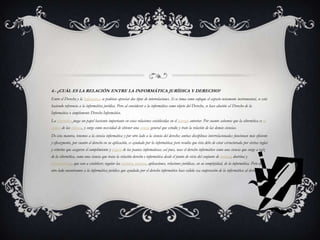 4.- ¿CUÁL ES LA RELACIÓN ENTRE LA INFORMÁTICA JURÍDICA Y DERECHO?
Entre el Derecho y la Informática se podrían apreciar dos tipos de interrelaciones. Si se toma como enfoque el aspecto netamente instrumental, se está
haciendo referencia a la informática jurídica. Pero al considerar a la informática como objeto del Derecho, se hace alusión al Derecho de la
Informática o simplemente Derecho Informático.
La cibernética juega un papel bastante importante en estas relaciones establecidas en el párrafo anterior. Por cuanto sabemos que la cibernética es la
ciencia de las ciencias, y surge como necesidad de obtener una ciencia general que estudie y trate la relación de las demás ciencias.
De esta manera, tenemos a la ciencia informática y por otro lado a la ciencia del derecho; ambas disciplinas interrelacionadas funcionan más eficiente
y eficazmente, por cuanto el derecho en su aplicación, es ayudado por la informática; pero resulta que ésta debe de estar estructurada por ciertas reglas
y criterios que aseguren el cumplimiento y respeto de las pautas informáticas; así pues, nace el derecho informático como una ciencia que surge a raíz
de la cibernética, como una ciencia que trata la relación derecho e informática desde el punto de vista del conjunto de normas, doctrina y
jurisprudencia, que van a establecer, regular las acciones, procesos, aplicaciones, relaciones jurídicas, en su complejidad, de la informática. Pero del
otro lado encontramos a la informática jurídica que ayudada por el derecho informático hace válida esa cooperación de la informática al derecho.
 