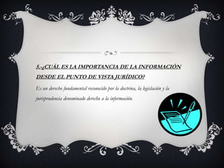 5.-¿CUÁL ES LA IMPORTANCIA DE LA INFORMACIÓN
DESDE EL PUNTO DE VISTA JURÍDICO?
Es un derecho fundamental reconocido por la doctrina, la legislación y la
jurisprudencia denominado derecho a la información.
 