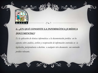 6.- ¿EN QUÉ CONSISTE LA INFORMÁTICA JURÍDICA
DOCUMENTAL?
Es la aplicación de técnicas informáticas a la documentación jurídica en los
aspectos sobre análisis, archivo y recuperación de información contenida en la
legislación, jurisprudencia o doctrina o cualquier otro documento con contenido
jurídico relevante.
 