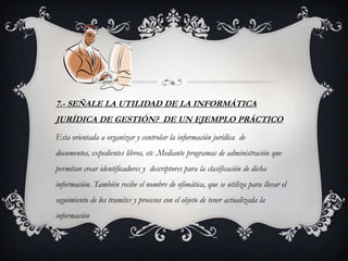 7.- SEÑALE LA UTILIDAD DE LA INFORMÁTICA
JURÍDICA DE GESTIÓN? DE UN EJEMPLO PRÁCTICO
Esta orientada a organizar y controlar la información jurídica de
documentos, expedientes libros, etc .Mediante programas de administración que
permitan crear identificadores y descriptores para la clasificación de dicha
información. También recibe el nombre de ofimática, que se utiliza para llevar el
seguimiento de los tramites y procesos con el objeto de tener actualizada la
información
 