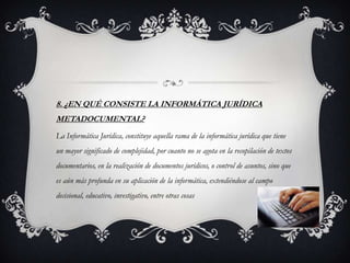 8. ¿EN QUÉ CONSISTE LA INFORMÁTICA JURÍDICA
METADOCUMENTAL?
La Informática Jurídica, constituye aquella rama de la informática jurídica que tiene
un mayor significado de complejidad, por cuanto no se agota en la recopilación de textos
documentarios, en la realización de documentos jurídicos, o control de asuntos, sino que
es aún más profunda en su aplicación de la informática, extendiéndose al campo
decisional, educativo, investigativo, entre otras cosas
 