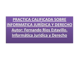 PRACTICA CALIFICADA SOBRE
INFORMATICA JURÍDICA Y DERECHO
Autor: Fernando Rios Estavillo.
Informática Juridica y Derecho
 