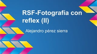 RSF-Fotografía con 
reflex (II) 
Alejandro pérez sierra 
 