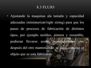 8.3 FLUJO

• Ajustando la maquinas ala tamaño y capacidad
  adecuadas (miniaturizar/right sizing) para que los
  pasos de procesos de fabricación de distintos
  tipos, por ejemplo moldeo, pintura y ensamble,
  pudieran llevarse acabo inmediatamente uno
  después del otro manteniendo el flujo continuo el
  objeto que se esta fabricando
 