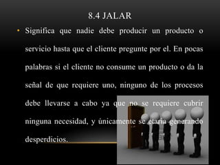 8.4 JALAR
• Significa que nadie debe producir un producto o

  servicio hasta que el cliente pregunte por el. En pocas

  palabras si el cliente no consume un producto o da la

  señal de que requiere uno, ninguno de los procesos

  debe llevarse a cabo ya que no se requiere cubrir

  ninguna necesidad, y únicamente se etaria generando

  desperdicios.
 