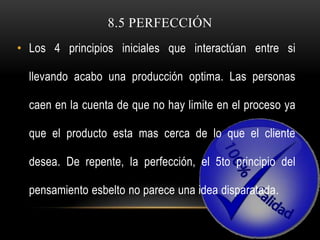 8.5 PERFECCIÓN
• Los 4 principios iniciales que interactúan entre si

  llevando acabo una producción optima. Las personas

  caen en la cuenta de que no hay limite en el proceso ya

  que el producto esta mas cerca de lo que el cliente

  desea. De repente, la perfección, el 5to principio del

  pensamiento esbelto no parece una idea disparatada.
 