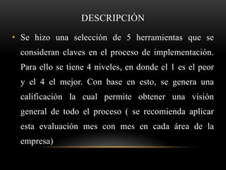 DESCRIPCIÓN

• Se hizo una selección de 5 herramientas que se
  consideran claves en el proceso de implementación.
  Para ello se tiene 4 niveles, en donde el 1 es el peor
  y el 4 el mejor. Con base en esto, se genera una
  calificación la cual permite obtener una visión
  general de todo el proceso ( se recomienda aplicar
  esta evaluación mes con mes en cada área de la
  empresa)
 