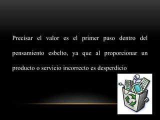 Precisar el valor es el primer paso dentro del

pensamiento esbelto, ya que al proporcionar un

producto o servicio incorrecto es desperdicio
 