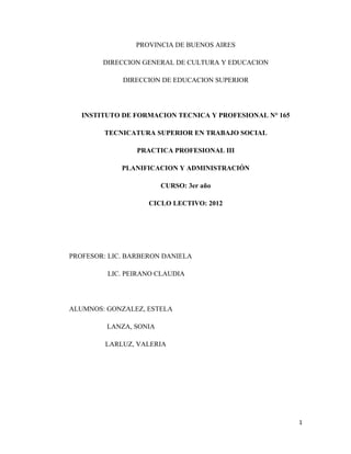 PROVINCIA DE BUENOS AIRES

        DIRECCION GENERAL DE CULTURA Y EDUCACION

             DIRECCION DE EDUCACION SUPERIOR




   INSTITUTO DE FORMACION TECNICA Y PROFESIONAL N° 165

        TECNICATURA SUPERIOR EN TRABAJO SOCIAL

                 PRACTICA PROFESIONAL III

             PLANIFICACION Y ADMINISTRACIÓN

                        CURSO: 3er año

                    CICLO LECTIVO: 2012




PROFESOR: LIC. BARBERON DANIELA

         LIC. PEIRANO CLAUDIA




ALUMNOS: GONZALEZ, ESTELA

         LANZA, SONIA

         LARLUZ, VALERIA




                                                         1
 