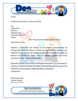 C-0001
Ciudad de la Esperanza, 27 de julio de 2009
Sra.
Julieta Vives
Directora
Sidantrec Ltda.
Calle 908 No 45-234
Ciudad
REF: Presentación formal de nuestra empresa.
Estimada Sra. Vives:

Papelería y Cacharrería Don Nicolás es una empresa comercializadora de
artículos para oficina al por Mayor y al Detal, que ofrece productos variados y que
mediante la implementación de entregas puntuales, diferentes formas de pago y la
selección de artículos de calidad, ofrece el respaldo y garantía de marcas
reconocidas a nivel nacional e internacional.

Dispuestos siempre a proporcionar una respuesta adecuada a sus necesidades, lo
invitamos a llenar el Formulario de Clientes, para que haga parte de nuestra Lista
Preferencial, que le otorgara múltiples beneficios y descuentos.
Cordialmente,

Nicolás Sarmiento
Gerente General
Elaborado por: Gloria M.

 
