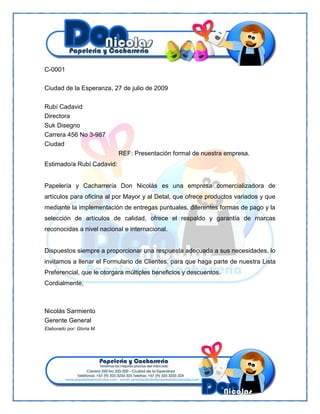 C-0001
Ciudad de la Esperanza, 27 de julio de 2009
Rubí Cadavid
Directora
Suk Disegno
Carrera 456 No 3-987
Ciudad
REF: Presentación formal de nuestra empresa.
Estimado/a Rubí Cadavid:

Papelería y Cacharrería Don Nicolás es una empresa comercializadora de
artículos para oficina al por Mayor y al Detal, que ofrece productos variados y que
mediante la implementación de entregas puntuales, diferentes formas de pago y la
selección de artículos de calidad, ofrece el respaldo y garantía de marcas
reconocidas a nivel nacional e internacional.

Dispuestos siempre a proporcionar una respuesta adecuada a sus necesidades, lo
invitamos a llenar el Formulario de Clientes, para que haga parte de nuestra Lista
Preferencial, que le otorgara múltiples beneficios y descuentos.
Cordialmente,

Nicolás Sarmiento
Gerente General
Elaborado por: Gloria M.

 