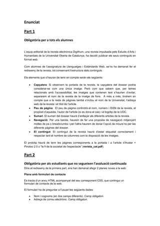 Enunciat 
Part 1 
Obligatòria per a tots els alumnes 

L’equip editorial de la revista electrónica Digithum, una revista impulsada pels Estudis d’Arts i
Humanitats de la Universitat Oberta de Catalunya, ha decidit publicar els seus continguts en
format web.
Com alumnes de l’assignatura de Llenguatges i Estàndards Web, se’ns ha demanat fer el
redisseny de la revista, tot conservant l’estructura dels continguts.
Els elements que s’hauran de tenir en compte serán els següents:








Capçalera: Si observem la portada de la revista, la capçalera del dossier podria
considerar-se com una única imatge. Però com que sabem que, per temes
relacionats amb l’accessibilitat, les imatges que contenen text s’haurien d’evitar,
separarem el nom de la revista de la imatge de fons. A més a més, tindrem en
compte que a la resta de pàgines també s’inclou el nom de la Universitat, l’adreça
web de la revista i el títol de l’article.
Peu de página: El peu de pàgina contindrà el nom, número i ISSN de la revista, el
propòsit d’aquesta, l’autor de l’article (si es dona el cas) i el logotip de la UOC.
Sumari. El sumari del dossier haurà d’enllaçar als diferents articles de la revista.
Navegació: Per una banda, haurem de fer una proposta de navegació mitjançant
molles de pa o breadcrumbs i per l’altra haurem de donar l’opció de moure’ns per les
diferents pàgines del dossier.
El contingut. El contingut de la revista haurà d’estar etiquetat correctament i
respectar tant el nombre de columnes com la disposició de les imatges.

El prototip haurà de tenir les pàgines corresponents a la portada i a l’article d’Avatar =
Pinotxo 2.0 o “la fi de la societat de l’espectacle” (revista_cat.pdf).

Part 2 
Obligatòria per als estudiants que no segueixen l’avaluació continuada 
Dins el redisseny de la primera part, ens han demanat afegir 2 planes noves a la web:
Plana amb formulari de contacte
Es tracta d’un arxiu HTML acompanyat del seu corresponent CSS, que contingui un
formulari de contacte de la web.
El formulari ha de preguntar a l'usuari les següents dades:



Nom i cognoms (en dos camps diferents). Camp obligatori.
Adreça de correu electrònic. Camp obligatori.

 
