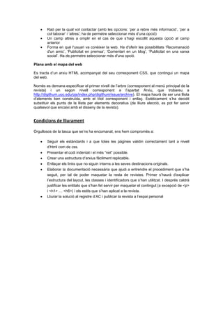



Raó per la qual vol contactar (amb les opcions: ‘per a rebre més informació’, ‘per a
col·laborar’ i ‘altres’; ha de permetre seleccionar més d’una opció)
Un camp altres a omplir en el cas de que s’hagi escollit aquesta opció al camp
anterior
Forma en què l'usuari va conèixer la web. Ha d'oferir les possibilitats ‘Recomanació
d'un amic’, ‘Publicitat en premsa’, ‘Comentari en un blog’, ‘Publicitat en una xarxa
social’. Ha de permetre seleccionar més d'una opció.

Plana amb el mapa del web
Es tracta d’un arxiu HTML acompanyat del seu corresponent CSS, que contingui un mapa
del web.
Només es demana especificar el primer nivell de l’arbre (corresponent al menú principal de la
revista) i un segon nivell corresponent a l’apartat Arxiu, que trobareu a
http://digithum.uoc.edu/ojs/index.php/digithum/issue/archive). El mapa haurà de ser una llista
d’elements ben construïda, amb el títol corresponent i enllaç. Estèticament s’ha decidit
substituir els punts de la llista per elements decoratius (de lliure elecció, es pot fer servir
qualsevol que encaixi amb el disseny de la revista).

Condicions de lliurament 
Orgullosos de la tasca que se’ns ha encomanat, ens hem compromès a:


Seguir els estàndards i a que totes les pàgines validin correctament tant a nivell
d’html com de css.




Presentar el codi indentat i el més “net” possible.
Crear una estructura d’arxius fàcilment replicable.



Enllaçar els links que no siguin interns a les seves destinacions originals.



Elaborar la documentació necessària que ajudi a entrendre el procediment que s’ha
seguit, per tal de poder maquetar la resta de revistes. Primer s’haurà d’explicar
l’estructura del layout, les classes i identificadors que s’han utilitzat. I després caldrà
justificar les entitats que s’han fet servir per maquetar el contingut (a excepció de <p>
i <h1> … <h6>) i els estils que s’han aplicat a la revista.



Lliurar la solució al registre d’AC i publicar la revista a l’espai personal

 