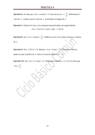 PRÁCTICA 4 
37
Ejercicio 6.- Se sabe que ( ) sen(2 ) 2f x a x= − tiene un cero en
12
x
π
= . Determinar el
valor de a e indicar, para el valor de a encontrado, la imagen de f .
Ejercicio 7.- Indicar los ceros y los conjuntos de positividad y de negatividad de
2
( ) 2cos ( ) cos( )f x x x= + para [0; ]x π∈ .
Ejercicio 8.- Sea
4
( ) 2sen(2 )f x x
π
= + . Hallar los ceros y los valores máximo y mínimo
de f .
Ejercicio 9.- Sea :[0; ]f π → dada por
2
( ) 2cos( )f x x
π
= + . Encontrar todos los
puntos en que el gráfico de f corta a la recta de ecuación 1y = − .
Ejercicio 10.- Sea ( ) 2 sen( )f x x π= + + . Determinar todos los [ 2 ;3 ]x π π∈ − tales que
5
2
( )f x = .
 
