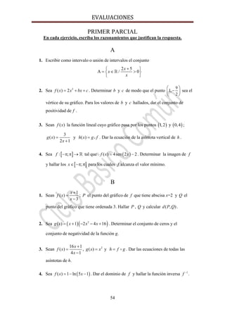 EVALUACIONES 
54
PRIMER PARCIAL
En cada ejercicio, escriba los razonamientos que justifican la respuesta.
A
1. Escribir como intervalo o unión de intervalos el conjunto
2 5
/ 0
x
x
x
+⎧ ⎫
Α = ∈ >⎨ ⎬
⎩ ⎭
2. Sea 2
( ) 2= + +f x x bx c . Determinar b y c de modo que el punto
9
2
1,
⎛ ⎞
−⎜ ⎟
⎝ ⎠
sea el
vértice de su gráfico. Para los valores de b y c hallados, dar el conjunto de
positividad de f .
3. Sean ( )f x la función lineal cuyo gráfico pasa por los puntos ( )1,2 y ( )0,4 ;
3
( )
2 1
=
+
g x
x
y ( ) = oh x g f . Dar la ecuación de la asíntota vertical de h .
4. Sea [ ]: ;−π π →f tal que ( )( ) 4sen 2 2= −f x x . Determinar la imagen de f
y hallar los [ ];∈ −π πx para los cuales f alcanza el valor mínimo.
B
1. Sean
1
( )
3
x
f x
x
+
=
−
; P el punto del gráfico de f que tiene abscisa x=2 y Q el
punto del gráfico que tiene ordenada 3. Hallar P , Q y calcular ( , )d P Q .
2. Sea ( )( )2
( ) 1 2 4 16g x x x x= + − − + . Determinar el conjunto de ceros y el
conjunto de negatividad de la función g.
3. Sean
16 1
( )
4 1
x
f x
x
+
=
−
, 2
( )g x x= y h f g= . Dar las ecuaciones de todas las
asíntotas de h.
4. Sea ( )( ) 1 ln 5 1f x x= − − . Dar el dominio de f y hallar la función inversa 1−
f .
 